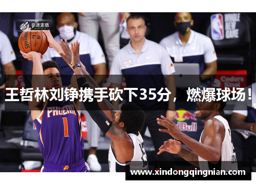 王哲林刘铮携手砍下35分，燃爆球场！