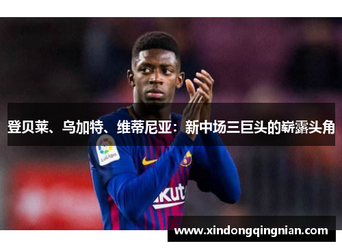 登贝莱、乌加特、维蒂尼亚：新中场三巨头的崭露头角