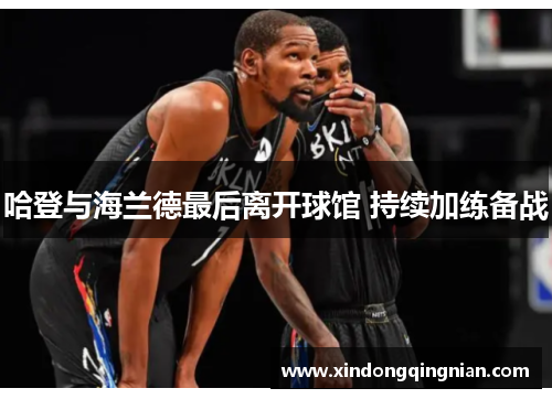 哈登与海兰德最后离开球馆 持续加练备战